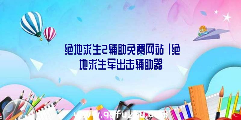 「绝地求生2辅助免费网站」|绝地求生军出击辅助器